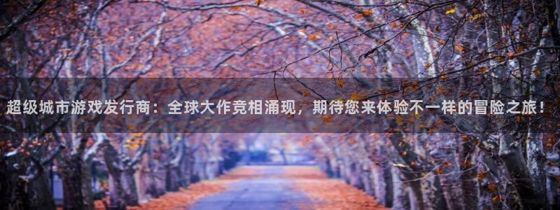 新宝GG电子商务有限公司怎么样知乎：超级城市游戏发行商：全球大作竞相涌现，期待您来体验不一样的冒险之旅！