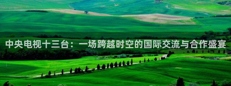 24直播视频：中央电视十三台：一场跨越时空的国际交流与合作盛宴